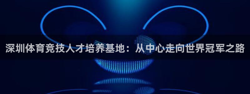 J9官方正版app新能源:深圳体育竞技人才培养基地:从中心走